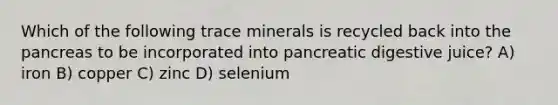 Which of the following trace minerals is recycled back into the pancreas to be incorporated into pancreatic digestive juice? A) iron B) copper C) zinc D) selenium