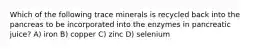 Which of the following trace minerals is recycled back into the pancreas to be incorporated into the enzymes in pancreatic juice? A) iron B) copper C) zinc D) selenium