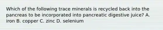 Which of the following trace minerals is recycled back into the pancreas to be incorporated into pancreatic digestive juice? A. iron B. copper C. zinc D. selenium