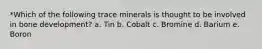 *Which of the following trace minerals is thought to be involved in bone development? a. Tin b. Cobalt c. Bromine d. Barium e. Boron