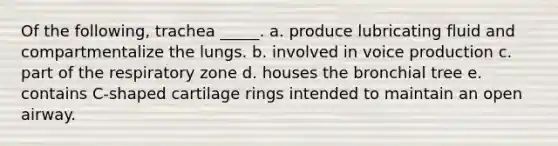 Of the following, trachea _____. a. produce lubricating fluid and compartmentalize the lungs. b. involved in voice production c. part of the respiratory zone d. houses the bronchial tree e. contains C-shaped cartilage rings intended to maintain an open airway.