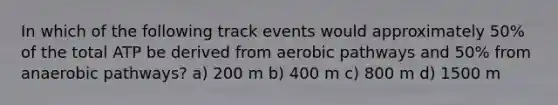 In which of the following track events would approximately 50% of the total ATP be derived from aerobic pathways and 50% from anaerobic pathways? a) 200 m b) 400 m c) 800 m d) 1500 m