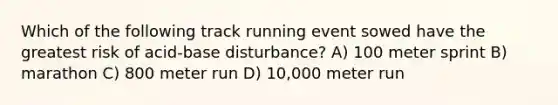 Which of the following track running event sowed have the greatest risk of acid-base disturbance? A) 100 meter sprint B) marathon C) 800 meter run D) 10,000 meter run