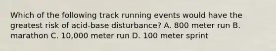 Which of the following track running events would have the greatest risk of acid-base disturbance? A. 800 meter run B. marathon C. 10,000 meter run D. 100 meter sprint