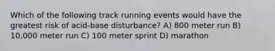 Which of the following track running events would have the greatest risk of acid-base disturbance? A) 800 meter run B) 10,000 meter run C) 100 meter sprint D) marathon