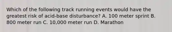 Which of the following track running events would have the greatest risk of acid-base disturbance? A. 100 meter sprint B. 800 meter run C. 10,000 meter run D. Marathon