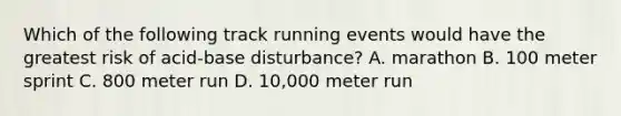 Which of the following track running events would have the greatest risk of acid-base disturbance? A. marathon B. 100 meter sprint C. 800 meter run D. 10,000 meter run