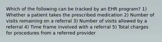 Which of the following can be tracked by an EHR program? 1) Whether a patient takes the prescribed medication 2) Number of visits remaining on a referral 3) Number of visits allowed by a referral 4) Time frame involved with a referral 5) Total charges for procedures from a referred provider