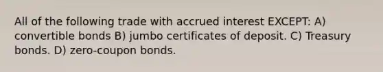 All of the following trade with accrued interest EXCEPT: A) convertible bonds B) jumbo certificates of deposit. C) Treasury bonds. D) zero-coupon bonds.