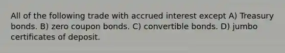 All of the following trade with accrued interest except A) Treasury bonds. B) zero coupon bonds. C) convertible bonds. D) jumbo certificates of deposit.