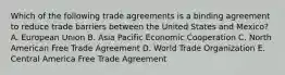 Which of the following trade agreements is a binding agreement to reduce trade barriers between the United States and Mexico? A. European Union B. Asia Pacific Economic Cooperation C. North American Free Trade Agreement D. World Trade Organization E. Central America Free Trade Agreement