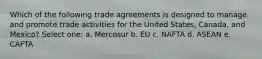 Which of the following trade agreements is designed to manage and promote trade activities for the United States, Canada, and Mexico? Select one: a. Mercosur b. EU c. NAFTA d. ASEAN e. CAFTA