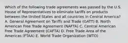 Which of the following trade agreements was passed by the U.S. House of Representatives to eliminate tariffs on products between the United States and all countries in Central America? A. General Agreement on Tariffs and Trade (GATT) B. North American Free Trade Agreement (NAFTA) C. Central American Free Trade Agreement (CAFTA) D. Free Trade Area of the Americas (FTAA) E. World Trade Organization (WTO)