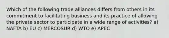 Which of the following trade alliances differs from others in its commitment to facilitating business and its practice of allowing the private sector to participate in a wide range of activities? a) NAFTA b) EU c) MERCOSUR d) WTO e) APEC