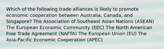 Which of the following trade alliances is likely to promote economic cooperation between Australia, Canada, and Singapore? The Association of Southeast Asian Nations (ASEAN) The European Economic Community (EEC) The North American Free Trade Agreement (NAFTA) The European Union (EU) The Asia-Pacific Economic Cooperation (APEC)