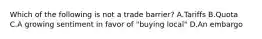 Which of the following is not a trade barrier? A.Tariffs B.Quota C.A growing sentiment in favor of "buying local" D.An embargo