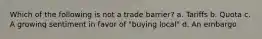 Which of the following is not a trade barrier? a. Tariffs b. Quota c. A growing sentiment in favor of "buying local" d. An embargo