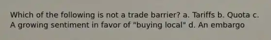 Which of the following is not a trade barrier? a. Tariffs b. Quota c. A growing sentiment in favor of "buying local" d. An embargo