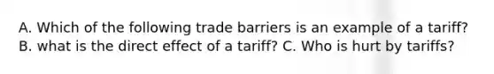 A. Which of the following trade barriers is an example of a tariff? B. what is the direct effect of a tariff? C. Who is hurt by tariffs?