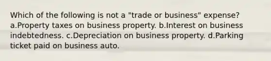 Which of the following is not a "trade or business" expense? a.Property taxes on business property. b.Interest on business indebtedness. c.Depreciation on business property. d.Parking ticket paid on business auto.