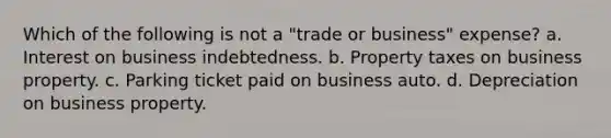 Which of the following is not a "trade or business" expense? a. Interest on business indebtedness. b. Property taxes on business property. c. Parking ticket paid on business auto. d. Depreciation on business property.