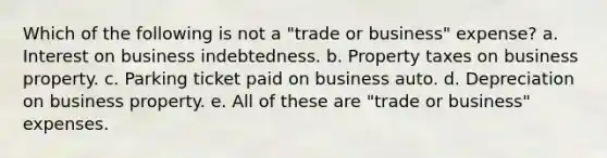 Which of the following is not a "trade or business" expense? a. Interest on business indebtedness. b. Property taxes on business property. c. Parking ticket paid on business auto. d. Depreciation on business property. e. All of these are "trade or business" expenses.