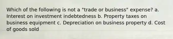 Which of the following is not a "trade or business" expense? a. Interest on investment indebtedness b. Property taxes on business equipment c. Depreciation on business property d. Cost of goods sold