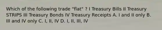 Which of the following trade "flat" ? I Treasury Bills II Treasury STRIPS III Treasury Bonds IV Treasury Receipts A. I and II only B. III and IV only C. I, II, IV D. I, II, III, IV