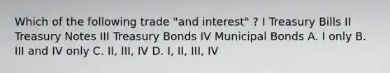 Which of the following trade "and interest" ? I Treasury Bills II Treasury Notes III Treasury Bonds IV Municipal Bonds A. I only B. III and IV only C. II, III, IV D. I, II, III, IV