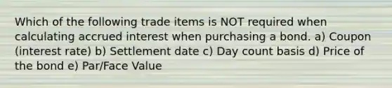 Which of the following trade items is NOT required when calculating accrued interest when purchasing a bond. a) Coupon (interest rate) b) Settlement date c) Day count basis d) Price of the bond e) Par/Face Value