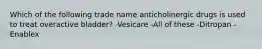 Which of the following trade name anticholinergic drugs is used to treat overactive bladder? -Vesicare -All of these -Ditropan -Enablex