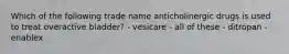 Which of the following trade name anticholinergic drugs is used to treat overactive bladder? - vesicare - all of these - ditropan - enablex