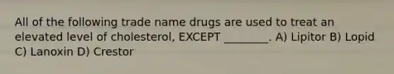 All of the following trade name drugs are used to treat an elevated level of cholesterol, EXCEPT ________. A) Lipitor B) Lopid C) Lanoxin D) Crestor