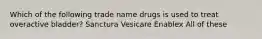 Which of the following trade name drugs is used to treat overactive bladder? Sanctura Vesicare Enablex All of these