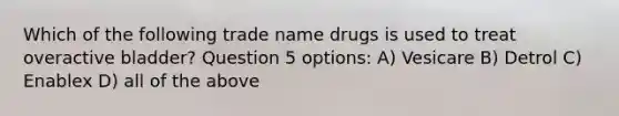 Which of the following trade name drugs is used to treat overactive bladder? Question 5 options: A) Vesicare B) Detrol C) Enablex D) all of the above