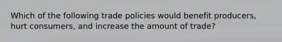 Which of the following trade policies would benefit producers, hurt consumers, and increase the amount of trade?