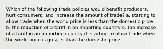 Which of the following trade policies would benefit producers, hurt consumers, and increase the amount of trade? a. starting to allow trade when the world price is less than the domestic price b. the reduction of a tariff in an importing country c. the increase of a tariff in an importing country d. starting to allow trade when the world price is greater than the domestic price