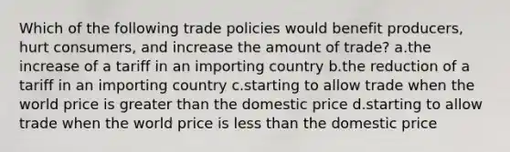 Which of the following trade policies would benefit producers, hurt consumers, and increase the amount of trade? a.the increase of a tariff in an importing country b.the reduction of a tariff in an importing country c.starting to allow trade when the world price is greater than the domestic price d.starting to allow trade when the world price is less than the domestic price