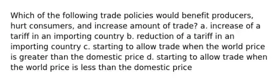 Which of the following trade policies would benefit producers, hurt consumers, and increase amount of trade? a. increase of a tariff in an importing country b. reduction of a tariff in an importing country c. starting to allow trade when the world price is greater than the domestic price d. starting to allow trade when the world price is less than the domestic price