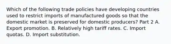 Which of the following trade policies have developing countries used to restrict imports of manufactured goods so that the domestic market is preserved for domestic​ producers? Part 2 A. Export promotion. B. Relatively high tariff rates. C. Import quotas. D. Import substitution.