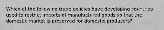 Which of the following trade policies have developing countries used to restrict imports of manufactured goods so that the domestic market is preserved for domestic​ producers?