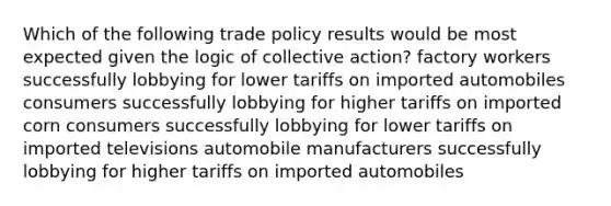 Which of the following trade policy results would be most expected given the logic of collective action? factory workers successfully lobbying for lower tariffs on imported automobiles consumers successfully lobbying for higher tariffs on imported corn consumers successfully lobbying for lower tariffs on imported televisions automobile manufacturers successfully lobbying for higher tariffs on imported automobiles