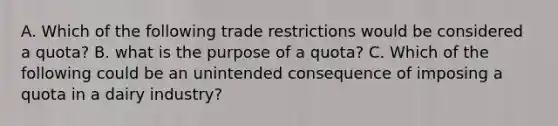 A. Which of the following trade restrictions would be considered a quota? B. what is the purpose of a quota? C. Which of the following could be an unintended consequence of imposing a quota in a dairy industry?