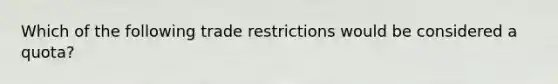 Which of the following trade restrictions would be considered a quota?