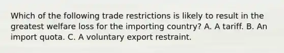 Which of the following trade restrictions is likely to result in the greatest welfare loss for the importing country? A. A tariff. B. An import quota. C. A voluntary export restraint.