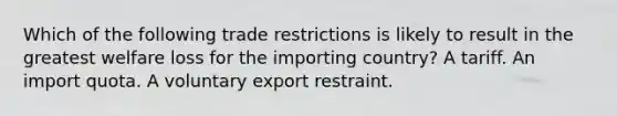 Which of the following trade restrictions is likely to result in the greatest welfare loss for the importing country? A tariff. An import quota. A voluntary export restraint.