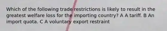 Which of the following trade restrictions is likely to result in the greatest welfare loss for the importing country? A A tariff. B An import quota. C A voluntary export restraint