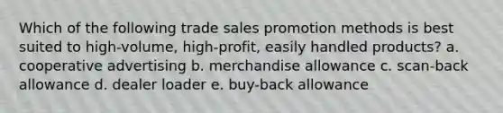 Which of the following trade sales promotion methods is best suited to high-volume, high-profit, easily handled products? a. cooperative advertising b. merchandise allowance c. scan-back allowance d. dealer loader e. buy-back allowance