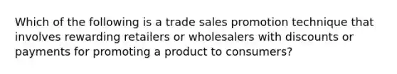 Which of the following is a trade sales promotion technique that involves rewarding retailers or wholesalers with discounts or payments for promoting a product to consumers?