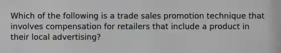 Which of the following is a trade sales promotion technique that involves compensation for retailers that include a product in their local advertising?